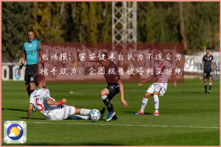 电讯报：富安健洋自认为不适合为枪手效力，企图租借被塔利亚拒绝