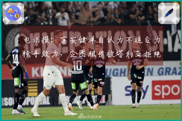 电讯报：富安健洋自认为不适合为枪手效力，企图租借被塔利亚拒绝