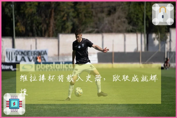 维拉捧杯将载入史册,欧联成就辉煌